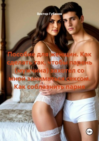 . Пособие для женщин. Как сделать так, чтобы парень (мужчина) захотел со мной заниматься сексом. Как соблазнить парня
