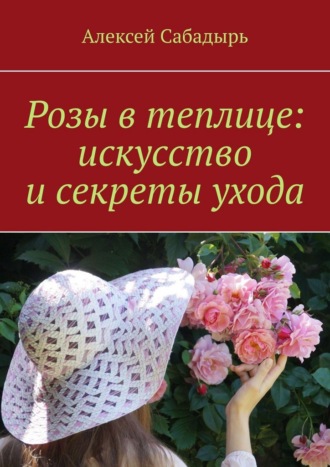 Алексей Сабадырь. Розы в теплице: искусство и секреты ухода