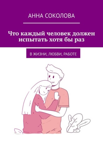 Анна Соколова. Что каждый человек должен испытать хотя бы раз. В жизни, любви, работе