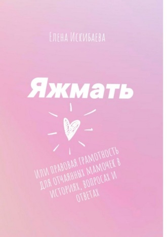 Елена Искибаева. Яжмать, или Правовая грамотность для отчаянных мамочек в историях, вопросах и ответах