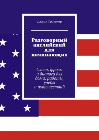 Джуди Грэммер. Разговорный английский для начинающих. Слова, фразы и диалоги для дома, работы, учебы и путешествий
