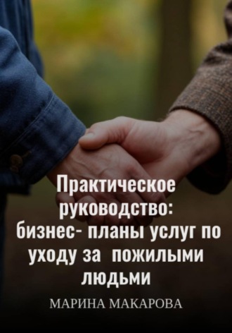 Марина Макарова. Практическое руководство: бизнес‑планы услуг по уходу за пожилыми людьми