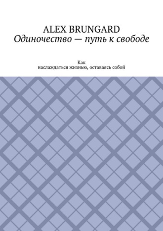 Alex Brungard. Одиночество – путь к свободе. Как наслаждаться жизнью, оставаясь собой