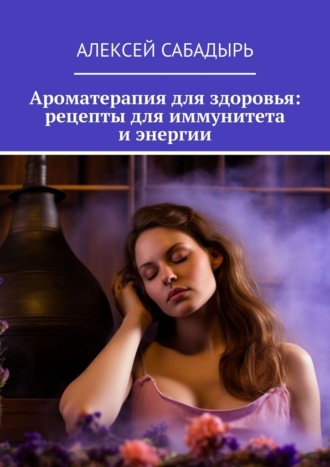 Алексей Сабадырь. Ароматерапия для здоровья: рецепты для иммунитета и энергии