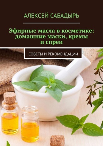 Алексей Сабадырь. Эфирные масла в косметике: домашние маски, кремы и спреи. Советы и рекомендации