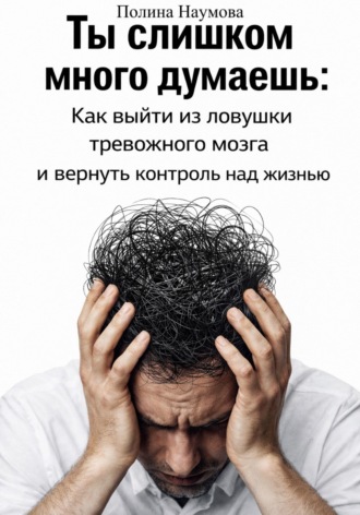 Полина Наумова. Ты слишком много думаешь: как выйти из ловушки тревожного мозга и вернуть контроль над жизнью