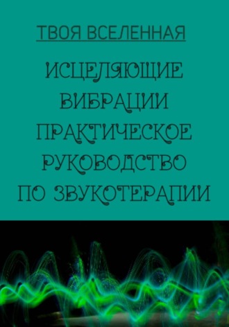 Твоя Вселенная. Исцеляющие вибрации. Практическое руководство по звукотерапии