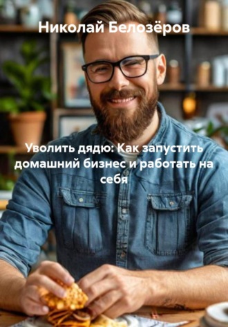 Николай Белозёров. Уволить дядю: Как запустить домашний бизнес и работать на себя