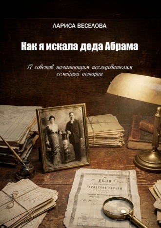 Лариса Веселова. Как я искала деда Абрама. 17 советов начинающим исследователям семейной истории