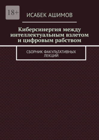 Исабек Ашимов. Киберсинергия между интеллектуальным взлетом и цифровым рабством. Сборник факультативных лекций