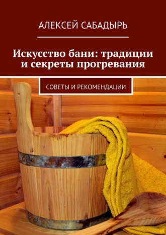 Алексей Сабадырь. Искусство бани: традиции и секреты прогревания. Советы и рекомендации