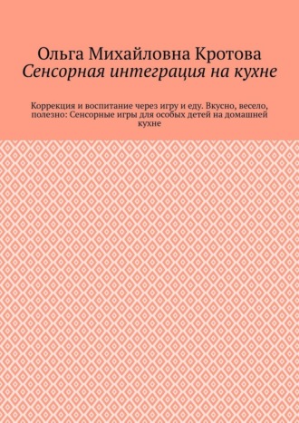 Ольга Михайловна Кротова. Сенсорная интеграция на кухне. Коррекция и воспитание через игру и еду. Вкусно, весело, полезно: Сенсорные игры для особых детей на домашней кухне