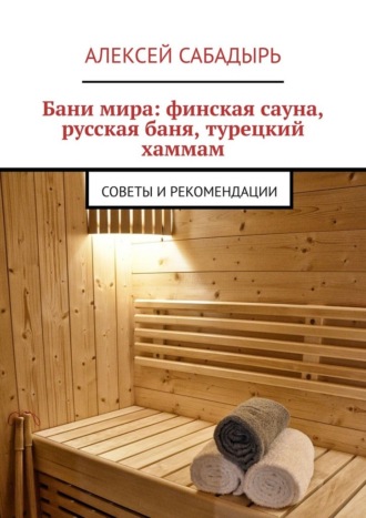 Алексей Сабадырь. Бани мира: финская сауна, русская баня, турецкий хаммам. Советы и рекомендации
