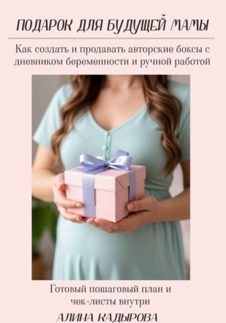 Алина Кадырова. Подарок для будущей мамы  Как создать и продавать авторские боксы с дневником беременности и ручной работой Готовый пошаговый план и чек-листы внутри