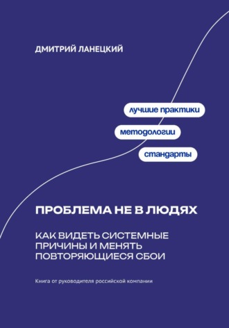 Дмитрий Ланецкий. Проблема не в людях: Как видеть системные причины и менять повторяющиеся сбои