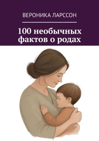 Вероника Ларссон. 100 необычных фактов о родах