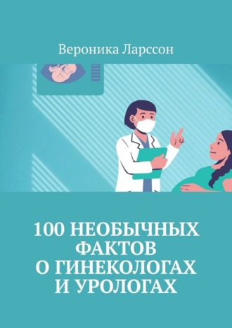 Вероника Ларссон. 100 необычных фактов о гинекологах и урологах