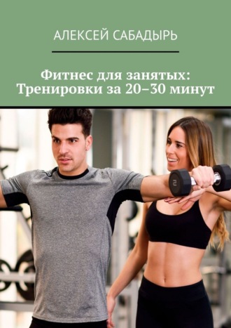 Алексей Сабадырь. Фитнес для занятых: Тренировки за 20–30 минут