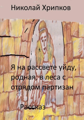 Николай Иванович Хрипков. Я на рассвете уйду, родная, в леса к отряду партизан