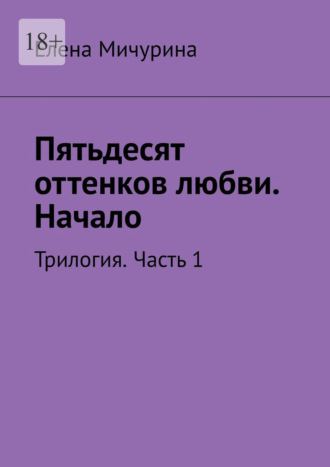 Елена Георгиевна Мичурина. Пятьдесят оттенков любви. Начало. Трилогия. Часть 1