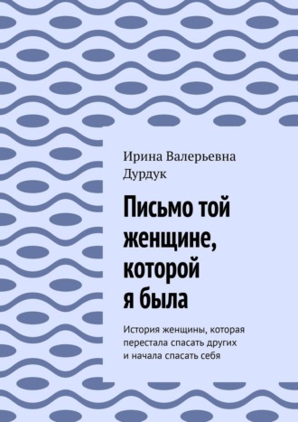 Ирина Валерьевна Дурдук. Письмо той женщине, которой я была. История женщины, которая перестала спасать других и начала спасать себя