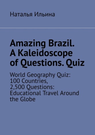 Наталья Ильина. Amazing Brazil. A kaleidoscope of questions. Quiz. World geography quiz: 100 countries, 2,500 questions: educational travel around the globe