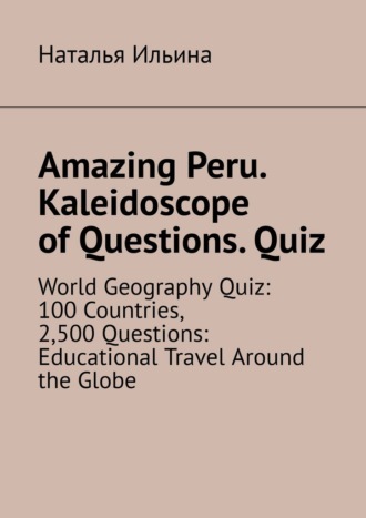 Наталья Ильина. Amazing Peru. Kaleidoscope of Questions. Quiz. World Geography Quiz: 100 Countries, 2,500 Questions: Educational Travel Around the Globe