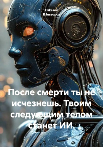 Eriksson R Jussupov. После смерти ты не исчезнешь. Твоим следующим телом станет ИИ