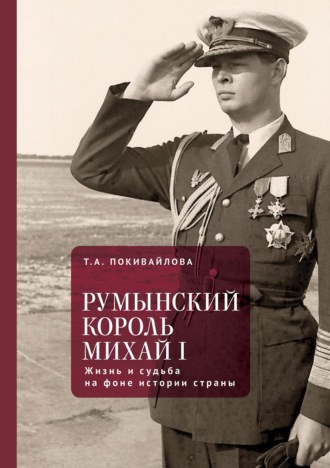 Татьяна Андреевна Покивайлова. Румынский король Михай I. Жизнь и судьба на фоне истории страны