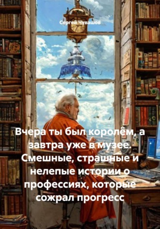 Сергей Чувашов. Вчера ты был королём, а завтра уже в музее. Смешные, страшные и нелепые истории о профессиях, которые сожрал прогресс