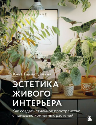 Анна Гиниятуллина. Эстетика живого интерьера. Как создать стильное пространство с помощью комнатных растений