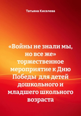 Татьяна Киселева. «Войны не знали мы, но все же» Торжественное мероприятие к Дню Победы  для детей дошкольного и младшего школьного возраста