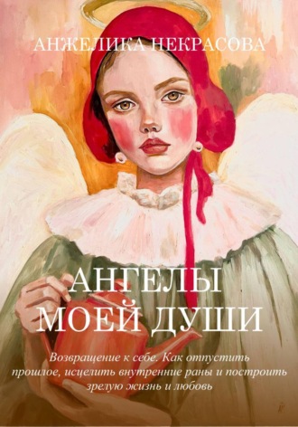 Анжелика Некрасова. Ангелы моей души  Возвращение к себе.  Как отпустить прошлое, исцелить внутренние раны и построить зрелую жизнь и любовь
