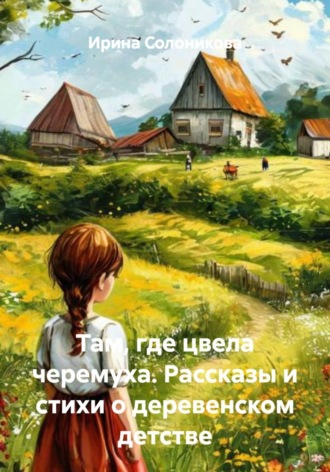 Ирина Солоникова. Там, где цвела черемуха. Рассказы и стихи о деревенском детстве