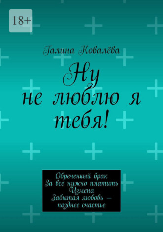 Галина Ковалёва. Ну не люблю я тебя! Обреченный брак. За все нужно платить. Измена. Забытая любовь — позднее счастье