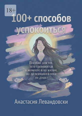 . 100+ способов успокоиться. Пособие для тех, кто тревожится в моменте и по жизни, но до психолога пока не дошёл