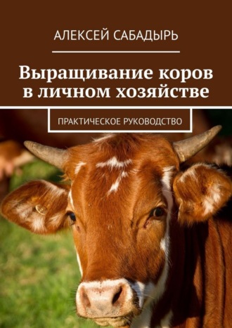 Алексей Сабадырь. Выращивание коров в личном хозяйстве. Практическое руководство