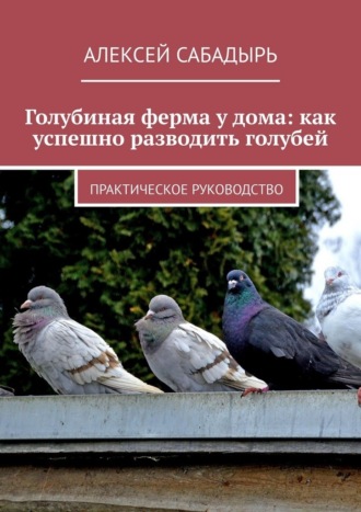 Алексей Сабадырь. Голубиная ферма у дома: как успешно разводить голубей. Практическое руководство