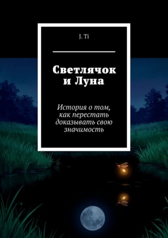 J. Ti. Светлячок и Луна. История о том, как перестать доказывать свою значимость