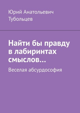 Юрий Анатольевич Тубольцев. Найти бы правду в лабиринтах смыслов… Веселая абсурдософия