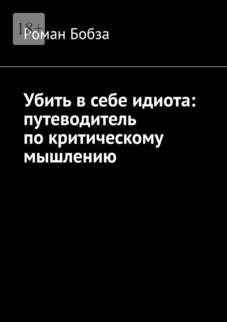 Роман Бобза. Убить в себе идиота: путеводитель по критическому мышлению