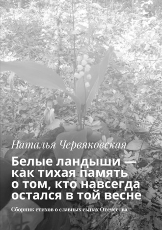 Наталья Червяковская. Белые ландыши — как тихая память о том, кто навсегда остался в той весне. Сборник стихов о славных сынах Отечества