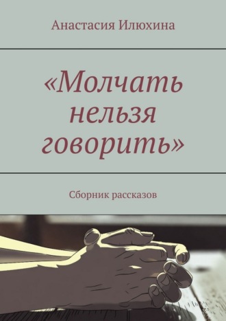 Анастасия Илюхина. Молчать нельзя говорить. Сборник рассказов
