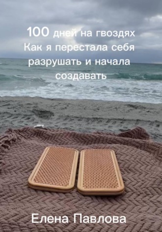 Елена Павлова. 100 дней на гвоздях.  Как я перестала себя разрушать и начала создавать