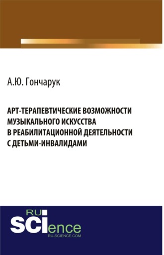 Алексей Юрьевич Гончарук. Арт-терапевтические возможности музыкального искусства в реабилитационной деятельности с детьми-инвалидами. (Аспирантура, Бакалавриат, Магистратура, Ординатура, Специалитет). Монография.
