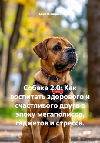 Анна Александровна Шевцова. Собака 2.0: Как воспитать здорового и счастливого друга в эпоху мегаполисов, гаджетов и стресса