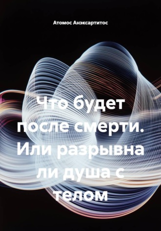 Атомос Анэксартитос. Что будет после смерти, или Разрывна ли душа с телом
