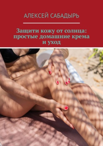 Алексей Сабадырь. Защити кожу от солнца: простые домашние крема и уход