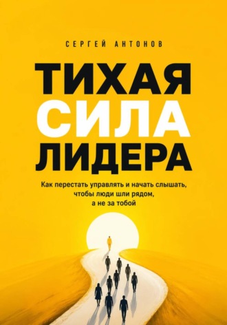 . Тихая сила лидера. Как перестать управлять и начать слышать, чтобы люди шли рядом, а не за тобой