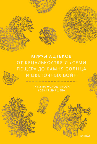 Ксения Ямашева. Мифы ацтеков. От Кецалькоатля и «Семи пещер» до Камня Солнца и цветочных войн